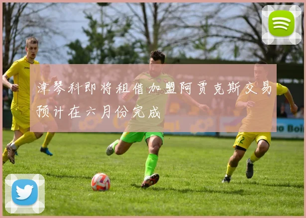 津琴科即将租借加盟阿贾克斯交易预计在六月份完成