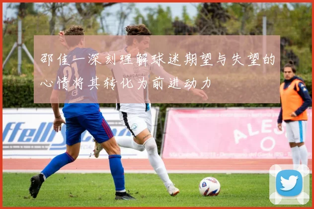 邵佳一深刻理解球迷期望与失望的心情将其转化为前进动力