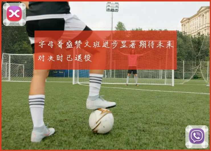 字母哥盛赞文班进步显著期待未来对决时已退役