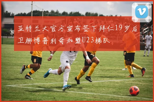 亚特兰大官方宣布签下拜仁19岁后卫柳博普利奇加盟U23梯队