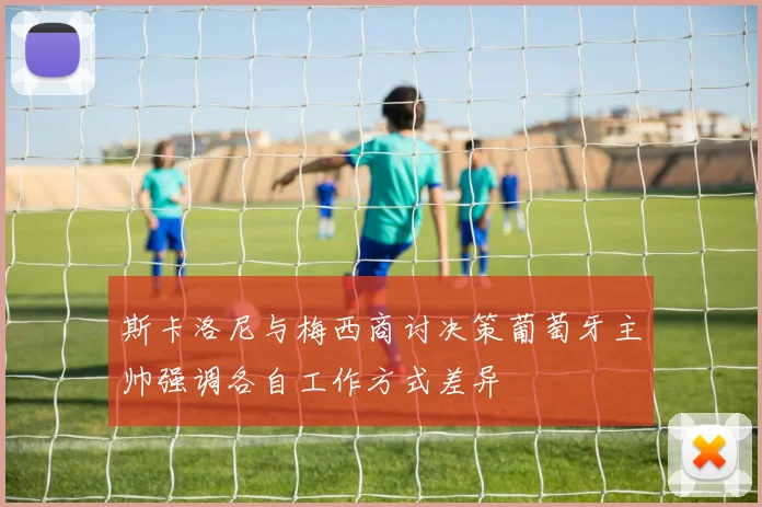 斯卡洛尼与梅西商讨决策葡萄牙主帅强调各自工作方式差异