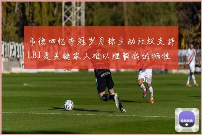 韦德回忆夺冠岁月称主动让权支持LBJ是关键家人难以理解我的牺牲