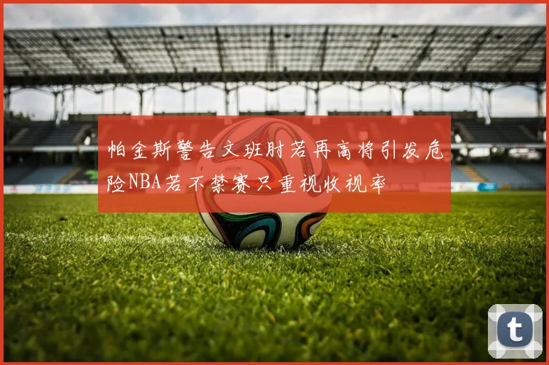 帕金斯警告文班肘若再高将引发危险NBA若不禁赛只重视收视率