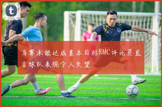 马赛未能达成基本目标RMC评论员直言球队表现令人失望