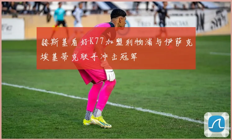 赫斯基看好K77加盟利物浦与伊萨克埃基蒂克联手冲击冠军