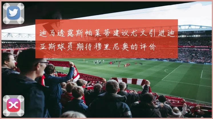 迪马透露斯帕莱蒂建议尤文引进迪亚斯球员期待穆里尼奥的评价