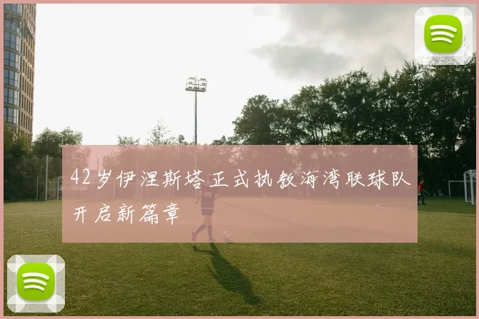 42岁伊涅斯塔正式执教海湾联球队开启新篇章