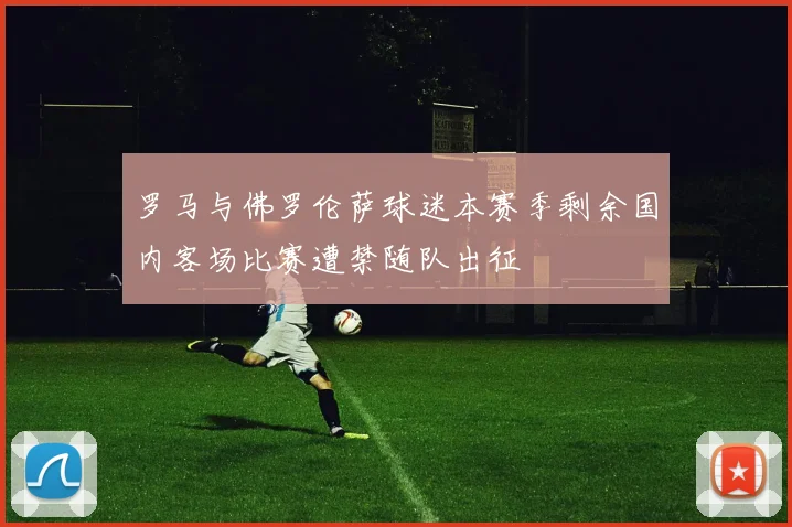 罗马与佛罗伦萨球迷本赛季剩余国内客场比赛遭禁随队出征