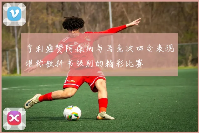 亨利盛赞阿森纳与马竞次回合表现堪称教科书级别的精彩比赛