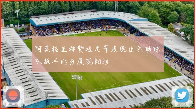阿莱格里称赞迈尼昂表现出色助球队扳平比分展现韧性