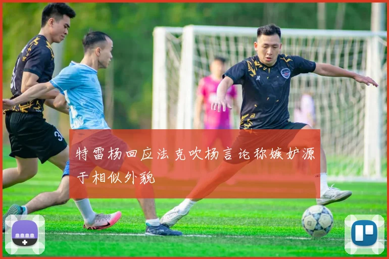 特雷杨回应法克吹杨言论称嫉妒源于相似外貌