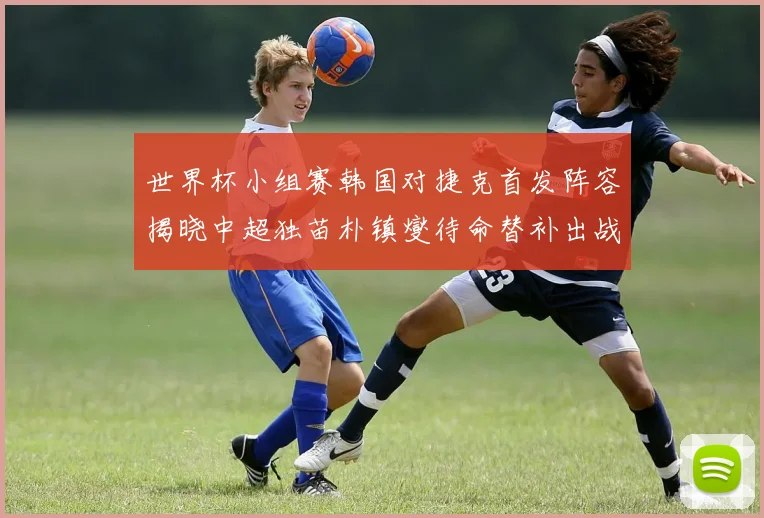 世界杯小组赛韩国对捷克首发阵容揭晓中超独苗朴镇燮待命替补出战