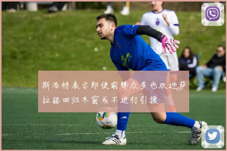 斯洛特表示即使前锋众多也欢迎萨拉赫回归冬窗或不进行引援