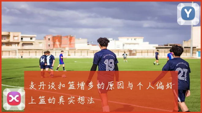 麦丹谈扣篮增多的原因与个人偏好上篮的真实想法