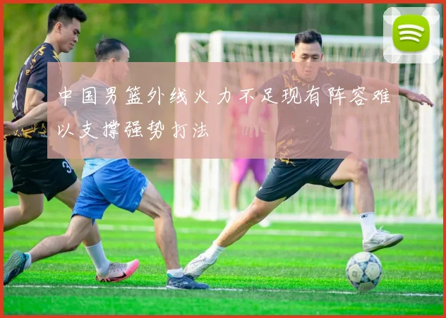 中国男篮外线火力不足现有阵容难以支撑强势打法