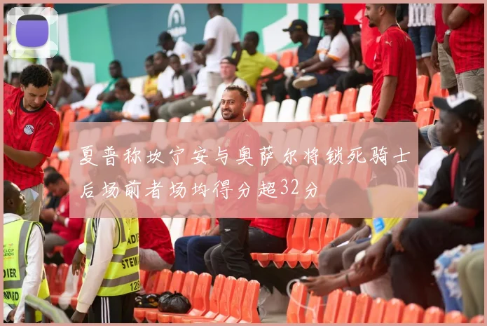 夏普称坎宁安与奥萨尔将锁死骑士后场前者场均得分超32分