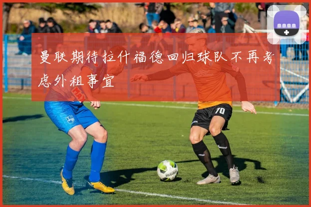 曼联期待拉什福德回归球队不再考虑外租事宜