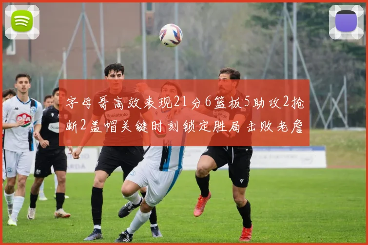 字母哥高效表现21分6篮板5助攻2抢断2盖帽关键时刻锁定胜局击败老詹
