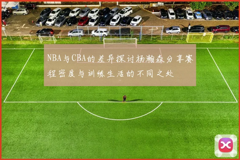 NBA与CBA的差异探讨杨瀚森分享赛程密度与训练生活的不同之处