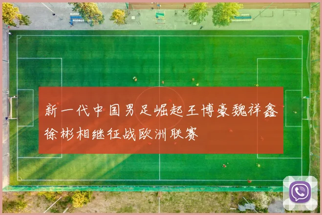 新一代中国男足崛起王博豪魏祥鑫徐彬相继征战欧洲联赛