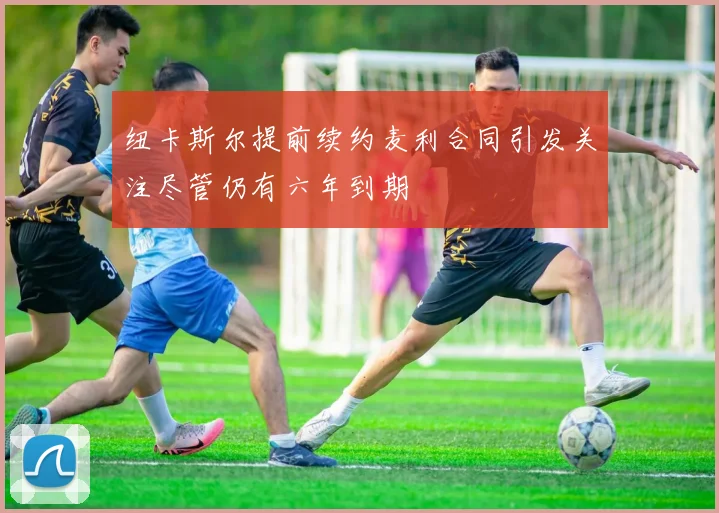 纽卡斯尔提前续约麦利合同引发关注尽管仍有六年到期