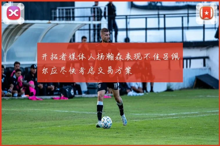 开拓者媒体人杨瀚森表现不佳吕佩尔应尽快考虑交易方案
