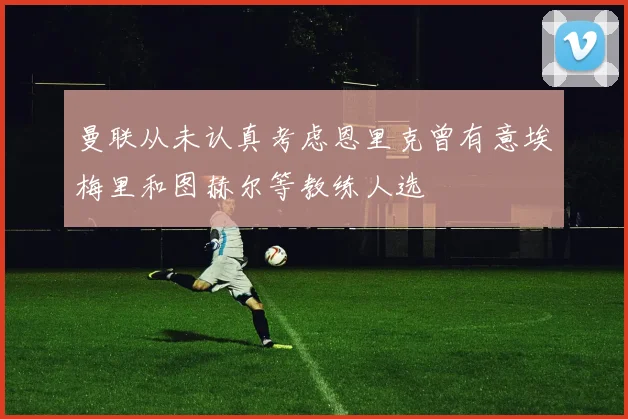 曼联从未认真考虑恩里克曾有意埃梅里和图赫尔等教练人选
