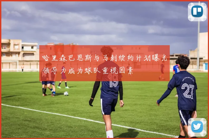 哈里森巴恩斯与马刺续约计划曝光领导力成为球队重视因素