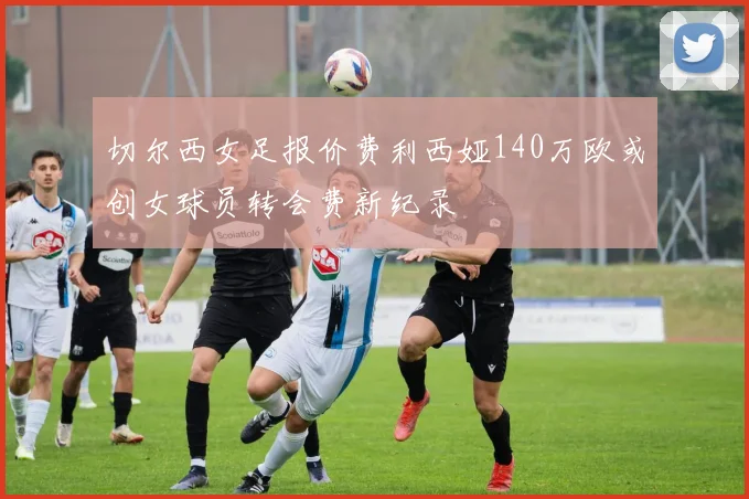 切尔西女足报价费利西娅140万欧或创女球员转会费新纪录