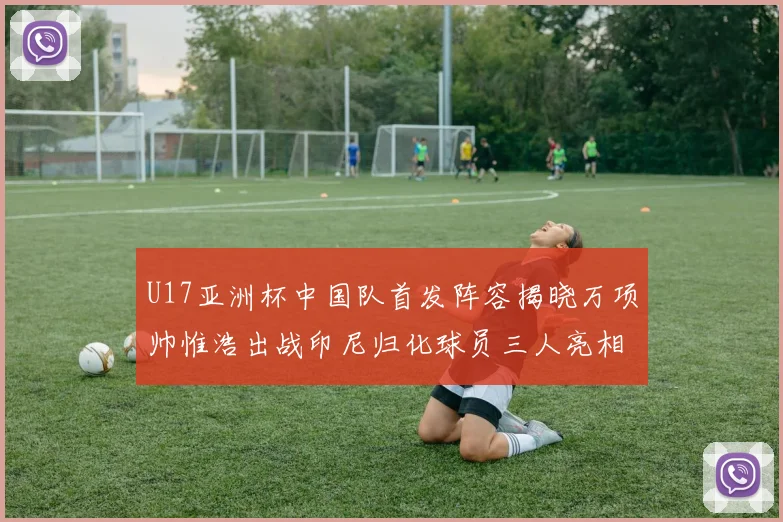 U17亚洲杯中国队首发阵容揭晓万项帅惟浩出战印尼归化球员三人亮相