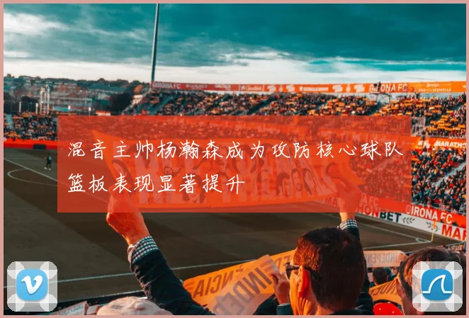 混音主帅杨瀚森成为攻防核心球队篮板表现显著提升