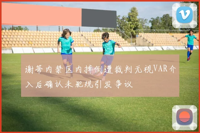 谢蒂内禁区内摔倒遭裁判无视VAR介入后确认未犯规引发争议