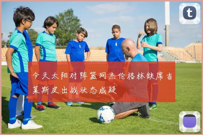 今天太阳对阵篮网杰伦格林缺席吉莱斯皮出战状态成疑