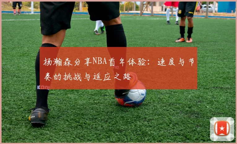 杨瀚森分享NBA首年体验：速度与节奏的挑战与适应之路