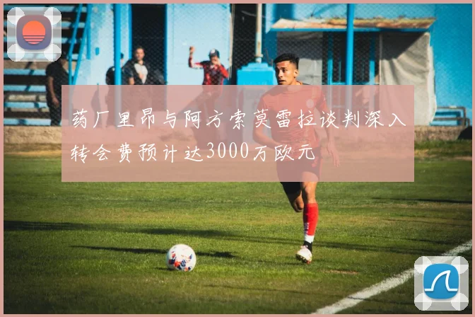 药厂里昂与阿方索莫雷拉谈判深入转会费预计达3000万欧元
